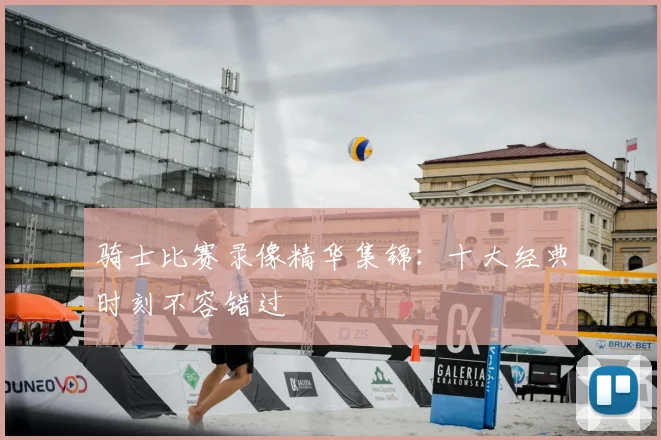 骑士比赛录像精华集锦：十大经典时刻不容错过