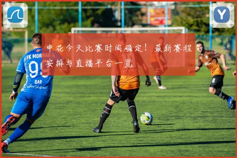 申花今天比赛时间确定!最新赛程安排与直播平台一览