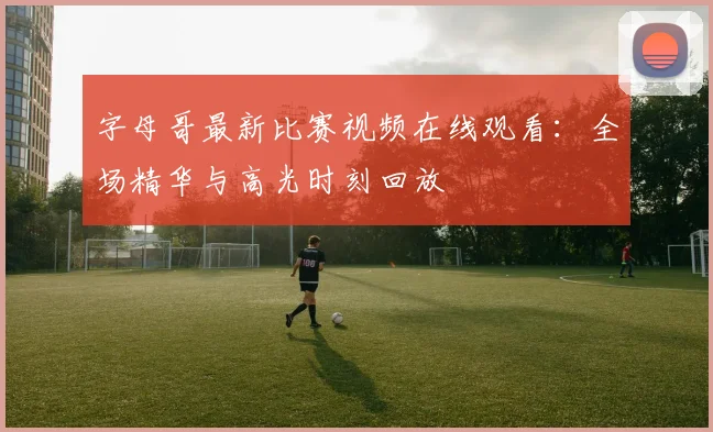 字母哥最新比赛视频在线观看：全场精华与高光时刻回放